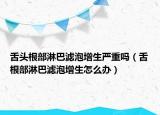 舌头根部淋巴滤泡增生严重吗（舌根部淋巴滤泡增生怎么办）