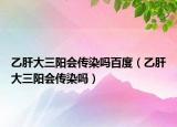 乙肝大三阳会传染吗百度（乙肝大三阳会传染吗）