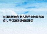 当日最新消息 新人携手坐地铁参加婚礼 不仅浪漫还低碳环保