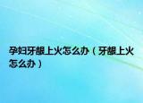 孕妇牙龈上火怎么办（牙龈上火怎么办）