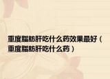 重度脂肪肝吃什么药效果最好（重度脂肪肝吃什么药）