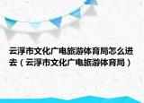 云浮市文化广电旅游体育局怎么进去（云浮市文化广电旅游体育局）