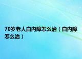 70岁老人白内障怎么治（白内障怎么治）