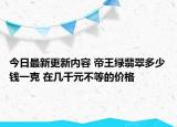 今日最新更新内容 帝王绿翡翠多少钱一克 在几千元不等的价格