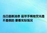 当日最新消息 翡翠手镯有荧光是不是假的 要看实际情况
