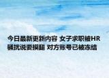 今日最新更新内容 女子求职被HR骚扰说要摸腿 对方账号已被冻结