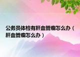 公务员体检有肝血管瘤怎么办（肝血管瘤怎么办）