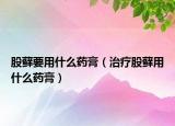股藓要用什么药膏（治疗股藓用什么药膏）
