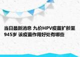 当日最新消息 九价HPV疫苗扩龄至945岁 该疫苗作用好处有哪些
