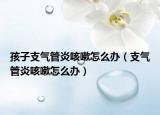 孩子支气管炎咳嗽怎么办（支气管炎咳嗽怎么办）