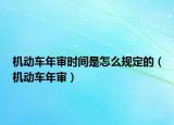 机动车年审时间是怎么规定的（机动车年审）