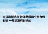 当日最新消息 社保断缴两个月有何影响 一般是没有影响的