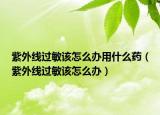 紫外线过敏该怎么办用什么药（紫外线过敏该怎么办）