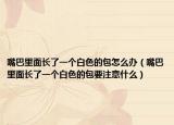 嘴巴里面长了一个白色的包怎么办（嘴巴里面长了一个白色的包要注意什么）