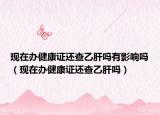 现在办健康证还查乙肝吗有影响吗（现在办健康证还查乙肝吗）
