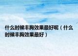 什么时候丰胸效果最好呢（什么时候丰胸效果最好）