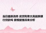 当日最新消息 房贷利率太高能换银行贷款吗 要根据情况来分析