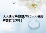 天天使用芦荟胶好吗（天天使用芦荟胶可以吗）