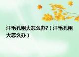 汗毛孔粗大怎么办?（汗毛孔粗大怎么办）