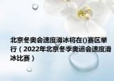 北京冬奥会速度滑冰将在()赛区举行（2022年北京冬季奥运会速度滑冰比赛）