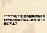 2022年8月31日最新相关报道消息 HPV九价疫苗扩龄至945岁 这下更预约不上了