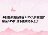 今日最新更新内容 HPV九价疫苗扩龄至945岁 这下更预约不上了