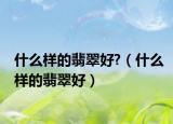 什么样的翡翠好?（什么样的翡翠好）