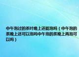 中午泡过的茶叶晚上还能泡吗（中午泡的茶晚上还可以泡吗中午泡的茶晚上再泡可以吗）