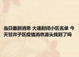当日最新消息 大连封闭小区名单 今天甘井子区疫情消息源头找到了吗