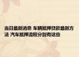 当日最新消息 车辆抵押贷款最新方法 汽车抵押流程分别有这些