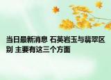 当日最新消息 石英岩玉与翡翠区别 主要有这三个方面
