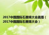 2017中国国际石墨烯大会直播（2017中国国际石墨烯大会）
