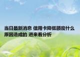 当日最新消息 信用卡降低额度什么原因造成的 进来看分析