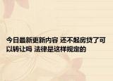 今日最新更新内容 还不起房贷了可以转让吗 法律是这样规定的