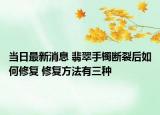 当日最新消息 翡翠手镯断裂后如何修复 修复方法有三种
