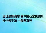 当日最新消息 翡翠赌石常见的几种作假手法 一般有五种