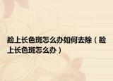脸上长色斑怎么办如何去除（脸上长色斑怎么办）