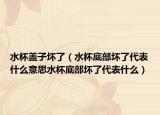 水杯盖子坏了（水杯底部坏了代表什么意思水杯底部坏了代表什么）