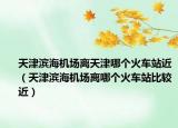 天津滨海机场离天津哪个火车站近（天津滨海机场离哪个火车站比较近）