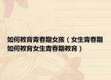 如何教育青春期女孩（女生青春期如何教育女生青春期教育）