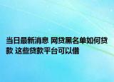 当日最新消息 网贷黑名单如何贷款 这些贷款平台可以借
