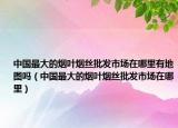 中国最大的烟叶烟丝批发市场在哪里有地图吗（中国最大的烟叶烟丝批发市场在哪里）