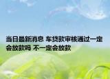 当日最新消息 车贷款审核通过一定会放款吗 不一定会放款