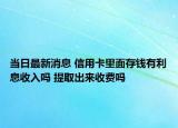 当日最新消息 信用卡里面存钱有利息收入吗 提取出来收费吗