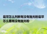 翡翠怎么判断有没有抛光粉翡翠怎么看有没有抛光粉