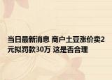 当日最新消息 商户土豆涨价卖2元拟罚款30万 这是否合理