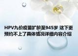 HPV九价疫苗扩龄至945岁 这下更预约不上了具体情况详细内容介绍