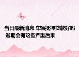 当日最新消息 车辆抵押贷款好吗 逾期会有这些严重后果