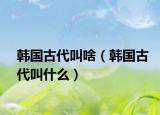 韩国古代叫啥（韩国古代叫什么）