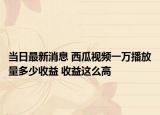 当日最新消息 西瓜视频一万播放量多少收益 收益这么高
